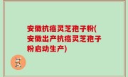 安徽抗癌灵芝孢子粉(安徽出产抗癌灵芝孢子粉启动生产)