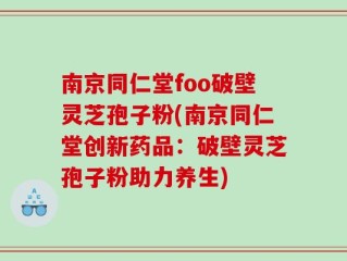 南京同仁堂foo破壁灵芝孢子粉(南京同仁堂创新药品：破壁灵芝孢子粉助力养生)