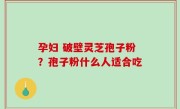 孕妇 破壁灵芝孢子粉？孢子粉什么人适合吃