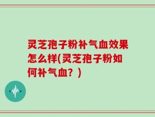 灵芝孢子粉补气血效果怎么样(灵芝孢子粉如何补气血？)