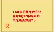 17年买的灵芝现在还能吃吗(17年购买的灵芝能否食用？)