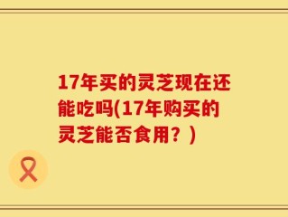 17年买的灵芝现在还能吃吗(17年购买的灵芝能否食用？)
