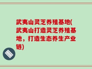 武夷山灵芝养殖基地(武夷山打造灵芝养殖基地，打造生态养生产业链)