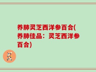 养肺灵芝西洋参百合(养肺佳品：灵芝西洋参百合)