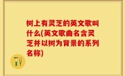 树上有灵芝的英文歌叫什么(英文歌曲名含灵芝并以树为背景的系列名称)