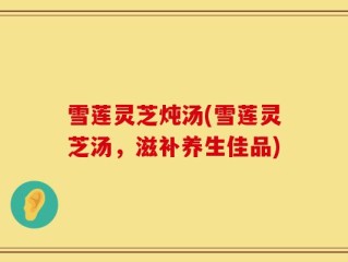 雪莲灵芝炖汤(雪莲灵芝汤，滋补养生佳品)