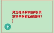 灵芝孢子粉有益吗(灵芝孢子粉有益健康吗？)