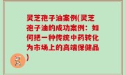 灵芝孢子油案例(灵芝孢子油的成功案例：如何把一种传统中药转化为市场上的高端保健品)
