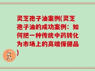 灵芝孢子油案例(灵芝孢子油的成功案例：如何把一种传统中药转化为市场上的高端保健品)