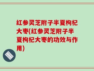 红参灵芝附子半夏枸杞大枣(红参灵芝附子半夏枸杞大枣的功效与作用)