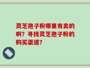 灵芝孢子粉哪里有卖的啊？寻找灵芝孢子粉的购买渠道？
