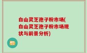 白山灵芝孢子粉市场(白山灵芝孢子粉市场现状与前景分析)