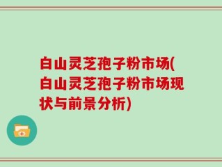 白山灵芝孢子粉市场(白山灵芝孢子粉市场现状与前景分析)