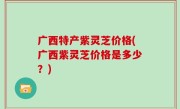 广西特产紫灵芝价格(广西紫灵芝价格是多少？)