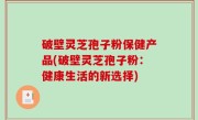 破壁灵芝孢子粉保健产品(破壁灵芝孢子粉：健康生活的新选择)
