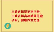 三秀吉祥灵芝孢子粉_三秀吉祥高品质灵芝孢子粉，健康养生之选