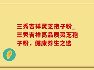三秀吉祥灵芝孢子粉_三秀吉祥高品质灵芝孢子粉，健康养生之选