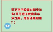 灵芝孢子胶囊过期半年多(灵芝孢子胶囊半年多过期，是否还能服用？)