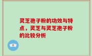 灵芝孢子粉的功效与特点，灵芝与灵芝孢子粉的比较分析