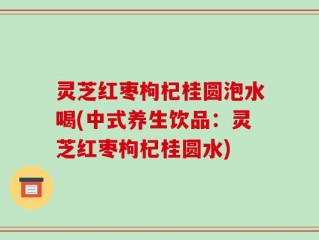灵芝红枣枸杞桂圆泡水喝(中式养生饮品：灵芝红枣枸杞桂圆水)