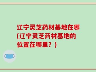 辽宁灵芝药材基地在哪(辽宁灵芝药材基地的位置在哪里？)