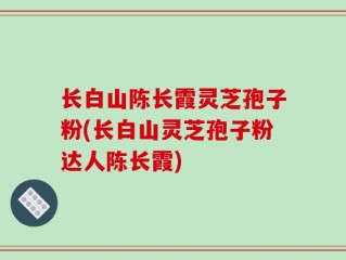 长白山陈长霞灵芝孢子粉(长白山灵芝孢子粉达人陈长霞)