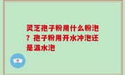 灵芝孢子粉用什么粉泡？孢子粉用开水冲泡还是温水泡