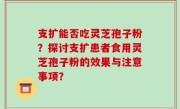 支扩能否吃灵芝孢子粉？探讨支扩患者食用灵芝孢子粉的效果与注意事项？