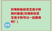 珍珠粉能和灵芝孢子粉同时服用(珍珠粉和灵芝孢子粉可以一起服用吗？)