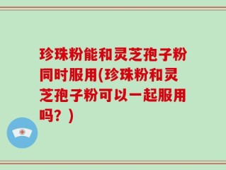 珍珠粉能和灵芝孢子粉同时服用(珍珠粉和灵芝孢子粉可以一起服用吗？)