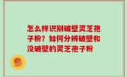 怎么样识别破壁灵芝孢子粉？如何分辨破壁和没破壁的灵芝孢子粉