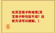 吃灵芝孢子粉难受(灵芝孢子粉引起不适？这些方法可以缓解。)