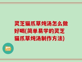 灵芝猫爪草炖汤怎么做好喝(简单易学的灵芝猫爪草炖汤制作方法)