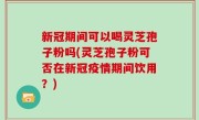 新冠期间可以喝灵芝孢子粉吗(灵芝孢子粉可否在新冠疫情期间饮用？)