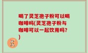 喝了灵芝孢子粉可以喝咖啡吗(灵芝孢子粉与咖啡可以一起饮用吗？)