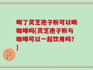 喝了灵芝孢子粉可以喝咖啡吗(灵芝孢子粉与咖啡可以一起饮用吗？)