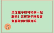灵芝孢子粉可和茶一起服吗？灵芝孢子粉和胃复春能同时服用吗