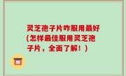 灵芝孢子片咋服用最好(怎样最佳服用灵芝孢子片，全面了解！)