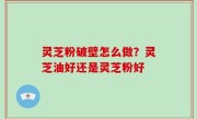 灵芝粉破壁怎么做？灵芝油好还是灵芝粉好