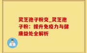 灵芝孢子粉交_灵芝孢子粉：提升免疫力与健康益处全解析