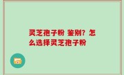 灵芝孢子粉 鉴别？怎么选择灵芝孢子粉