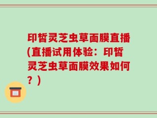 印皙灵芝虫草面膜直播(直播试用体验：印皙灵芝虫草面膜效果如何？)