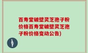 百寿堂破壁灵芝孢子粉价格百寿堂破壁灵芝孢子粉价格变动公告)
