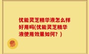 优能灵芝精华液怎么样好用吗(优能灵芝精华液使用效果如何？)