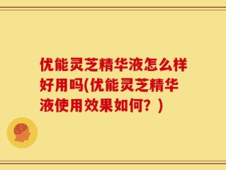 优能灵芝精华液怎么样好用吗(优能灵芝精华液使用效果如何？)