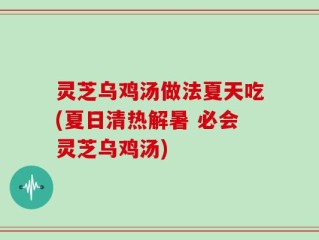 灵芝乌鸡汤做法夏天吃(夏日清热解暑 必会灵芝乌鸡汤)