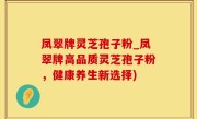 凤翠牌灵芝孢子粉_凤翠牌高品质灵芝孢子粉，健康养生新选择)
