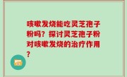 咳嗽发烧能吃灵芝孢子粉吗?探讨灵芝孢子粉对咳嗽发烧的治疗作用?