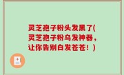 灵芝孢子粉头发黑了(灵芝孢子粉乌发神器，让你告别白发苍苍！)