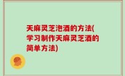 天麻灵芝泡酒的方法(学习制作天麻灵芝酒的简单方法)